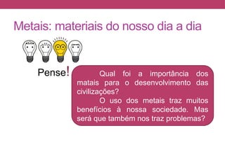 Metais: materiais do nosso dia a dia
Pense! Qual foi a importância dos
matais para o desenvolvimento das
civilizações?
O uso dos metais traz muitos
benefícios à nossa sociedade. Mas
será que também nos traz problemas?
 