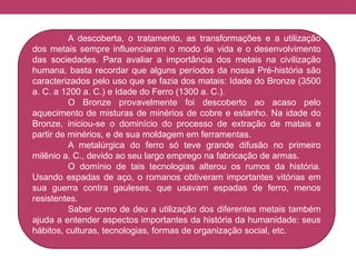 A descoberta, o tratamento, as transformações e a utilização
dos metais sempre influenciaram o modo de vida e o desenvolvimento
das sociedades. Para avaliar a importância dos metais na civilização
humana, basta recordar que alguns períodos da nossa Pré-história são
caracterizados pelo uso que se fazia dos matais: Idade do Bronze (3500
a. C. a 1200 a. C.) e Idade do Ferro (1300 a. C.).
O Bronze provavelmente foi descoberto ao acaso pelo
aquecimento de misturas de minérios de cobre e estanho. Na idade do
Bronze, iniciou-se o dominício do processo de extração de matais e
partir de minérios, e de sua moldagem em ferramentas.
A metalúrgica do ferro só teve grande difusão no primeiro
milênio a. C., devido ao seu largo emprego na fabricação de armas.
O domínio de tais tecnologias alterou os rumos da história.
Usando espadas de aço, o romanos obtiveram importantes vitórias em
sua guerra contra gauleses, que usavam espadas de ferro, menos
resistentes.
Saber como de deu a utilização dos diferentes metais também
ajuda a entender aspectos importantes da história da humanidade: seus
hábitos, culturas, tecnologias, formas de organização social, etc.
 