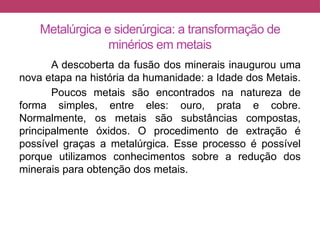 Metalúrgica e siderúrgica: a transformação de
minérios em metais
A descoberta da fusão dos minerais inaugurou uma
nova etapa na história da humanidade: a Idade dos Metais.
Poucos metais são encontrados na natureza de
forma simples, entre eles: ouro, prata e cobre.
Normalmente, os metais são substâncias compostas,
principalmente óxidos. O procedimento de extração é
possível graças a metalúrgica. Esse processo é possível
porque utilizamos conhecimentos sobre a redução dos
minerais para obtenção dos metais.
 