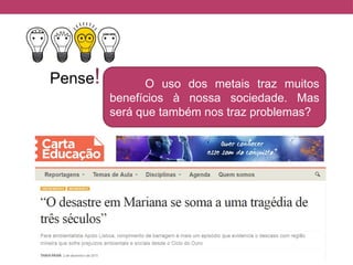 Pense! O uso dos metais traz muitos
benefícios à nossa sociedade. Mas
será que também nos traz problemas?
 