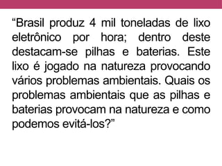 “Brasil produz 4 mil toneladas de lixo
eletrônico por hora; dentro deste
destacam-se pilhas e baterias. Este
lixo é jogado na natureza provocando
vários problemas ambientais. Quais os
problemas ambientais que as pilhas e
baterias provocam na natureza e como
podemos evitá-los?”
 