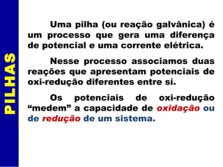 Uma pilha (ou reação galvânica) é um processo que gera uma diferença de potencial e uma corrente elétrica. Nesse processo associamos duas reações que apresentam potenciais de oxi-redução diferentes entre sí. Os potenciais de oxi-redução “medem” a capacidade de  oxidação   ou de  redução  de um sistema.  PILHAS 