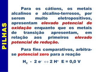 PILHAS Para os cátions, os metais alcalinos e alcalino-terrosos, por serem muito eletropositivos, apresentam  elevado potencial de oxidação  enquanto que os metais de transição apresentam, em relação aos primeiros  elevado potencial de redução .  Para fins comparativos, arbitra-se  potencial zero  para a reação H 2   -  2 e -     2 H +   E = 0,0 V 