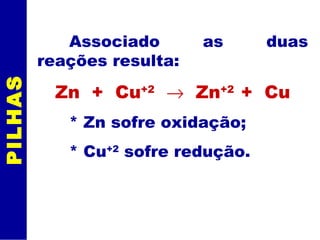 PILHAS Associado as duas reações resulta: Zn  +  Cu +2      Zn +2  +  Cu * Zn sofre oxidação; * Cu +2  sofre redução. 