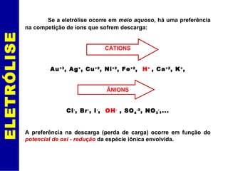 ELETRÓLISE Se a eletrólise ocorre em  meio aquoso , há uma preferência na competição de íons que sofrem descarga: CÁTIONS Au +3 , Ag + , Cu +2 , Ni +2 , Fe +2 ,  H +  , Ca +2 , K + , ÂNIONS Cl - , Br - , I - ,  OH -  , SO 4 -2 , NO 3 - ,... A preferência na descarga (perda de carga) ocorre em função do  potencial de oxi -   redução  da espécie iônica envolvida. 