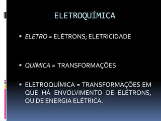 ELETROQUÍMICA 
 ELETRO = ELÉTRONS; ELETRICIDADE 
 QUÍMICA = TRANSFORMAÇÕES 
 ELETROQUÍMICA = TRANSFORMAÇÕES EM 
QUE HÁ ENVOLVIMENTO DE ELÉTRONS, 
OU DE ENERGIA ELÉTRICA. 
 