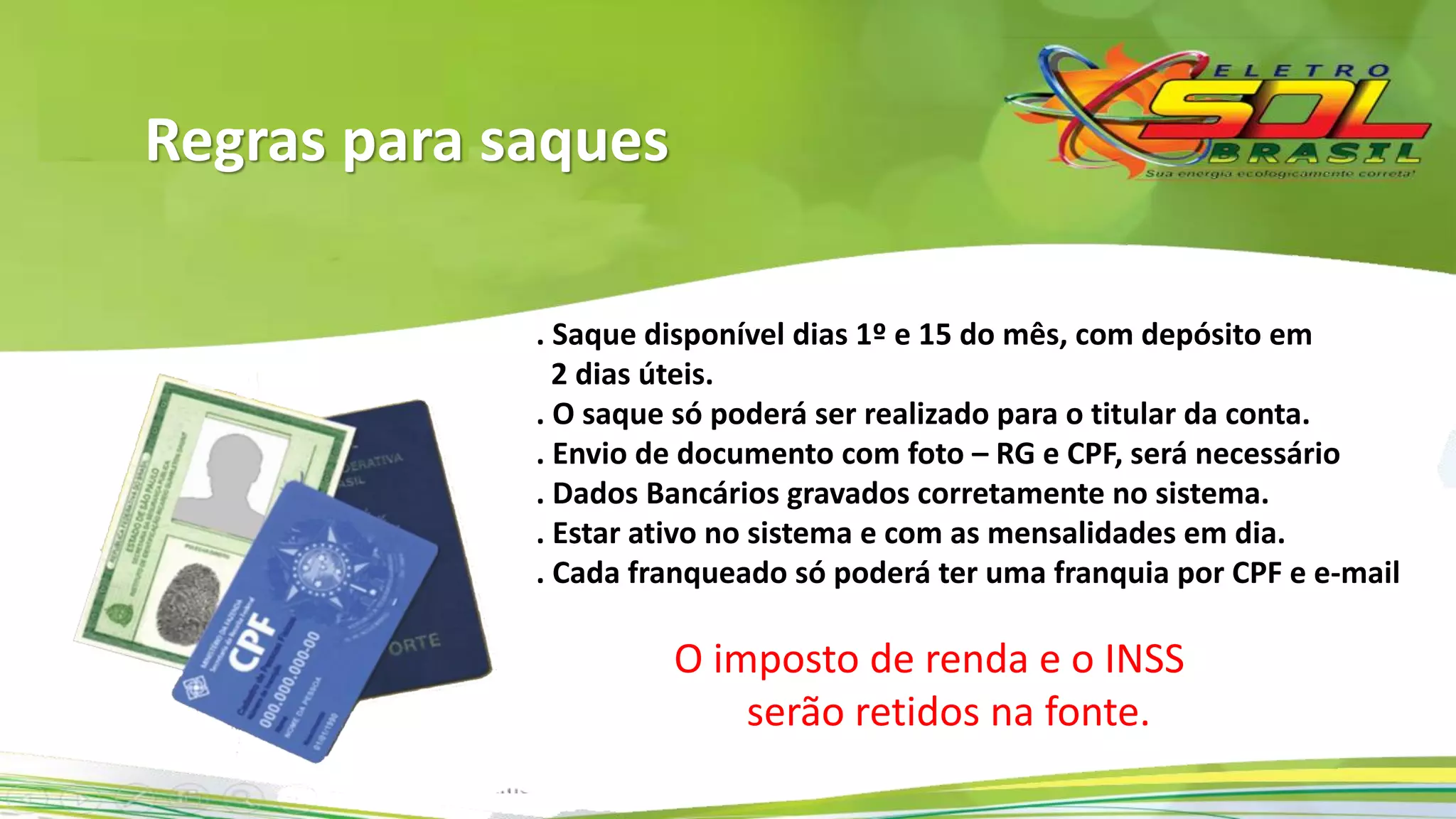 . Saque disponível dias 1º e 15 do mês, com depósito em
2 dias úteis.
. O saque só poderá ser realizado para o titular da conta.
. Envio de documento com foto – RG e CPF, será necessário.
. Dados Bancários gravados corretamente no sistema.
. Estar ativo no sistema e com as mensalidades em dia.
. Cada franqueado só poderá ter uma franquia por CPF e e-mail.
O imposto de renda e o INSS
serão retidos na fonte.
Regras para saques
 