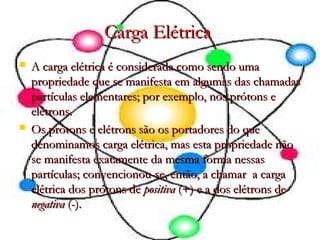 Carga ElétricaCarga Elétrica
 A carga elétrica é considerada como sendo umaA carga elétrica é considerada como sendo uma
propriedade que se manifesta em algumas das chamadaspropriedade que se manifesta em algumas das chamadas
partículas elementares; por exemplo, nos prótons epartículas elementares; por exemplo, nos prótons e
elétrons.elétrons.
 Os prótons e elétrons são os portadores do queOs prótons e elétrons são os portadores do que
denominamos carga elétrica, mas esta propriedade nãodenominamos carga elétrica, mas esta propriedade não
se manifesta exatamente da mesma forma nessasse manifesta exatamente da mesma forma nessas
partículas; convencionou-se, então, a chamar  a cargapartículas; convencionou-se, então, a chamar  a carga
elétrica dos prótons deelétrica dos prótons de positivapositiva (+) e a dos elétrons de(+) e a dos elétrons de
negativanegativa (-).(-).
 