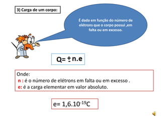 É dada em função do número de elétrons que o corpo possui ,em falta ou em excesso.3) Carga de um corpo:Onde:n :é o número de elétrons em falta ou em excesso .e:é a carga elementar em valor absoluto.e= 1,6.10-19C