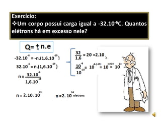 Exercício:Um corpo possui carga igual a -32.10-6C. Quantos elétrons há em excesso nele?   Duas esferas metálicas idênticas , de cargas 4,0.10-6C e 6,0.10-6C,foram   colocadas em  contato.Qual a carga de cada uma após o contato. O número de elétrons transferidos de uma para a outra. Resolva:A)-1,0.10-6CB)-1,0.10-6 =-n .(1,6.10-19)n=6,25.1013 elétrons.