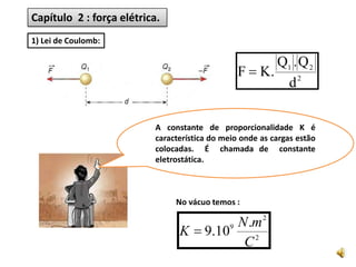 Exercício:       Duas cargas    elétricas   puntiformes,  q1 = 3,0. 10 -6 C e q2 = 5,0 . 10-6 C, estão a 5,0 cm de distância no vácuo. Sendo K = 9 . 109 Nm2/C2 a constante da  eletrostática do vácuo, determine a intensidade da força de repulsão entre elas.