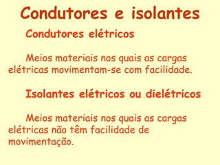 Condutores e isolantes
   Condutores elétricos

    Meios materiais nos quais as cargas
elétricas movimentam-se com facilidade.

   Isolantes elétricos ou dielétricos

    Meios materiais nos quais as cargas
elétricas não têm facilidade de
movimentação.
 