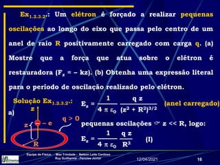 12/04/2021
Equipe de Física: Max Trindade - Nelson Leite Cardoso
Ruy Guilherme - Péricles Júnior
16
Ex1.2.3.2.: Um elétron é forçado a realizar pequenas
oscilações ao longo do eixo que passa pelo centro de um
anel de raio R positivamente carregado com carga q. (a)
Mostre que a força que atua sobre o elétron é
restauradora (Fz = – kz). (b) Obtenha uma expressão literal
para o período de oscilação realizado pelo elétron.
pequenas oscilações  z << R, logo:
q z
(z2 + R2)3/2
1
4  0
Ez = (anel carregado)
q z
R3
1
4  0
Ez = (I)
Solução Ex1.2.3.2.:
a)
R
q > 0
z
–
z – e
 