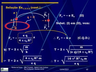 12/04/2021
Equipe de Física: Max Trindade - Nelson Leite Cardoso
Ruy Guilherme - Péricles Júnior
17
Solução Ex1.2.3.2 (cont.).:
R
q > 0
z
–
z –
– e
Ez
Fz
Fz = – e Ez (II)
Subst. (I) em (II), vem:
e q
4  0 R3
Fz = – z  Fz = – k z (C.Q.D.)
16 3 R3 0 m
e q
 T =

m
k
T = 2 

b)
m
(e q)/(4  0 R3)
T = 2 


4  0 R3 m
e q
T = 2 


 