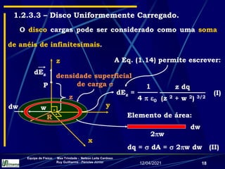 12/04/2021
Equipe de Física: Max Trindade - Nelson Leite Cardoso
Ruy Guilherme - Péricles Júnior
18
1.2.3.3 – Disco Uniformemente Carregado.
O disco cargas pode ser considerado como uma soma
de anéis de infinitesimais.
densidade superficial
de carga 
R
P
z
y
x
.
.
z
dEz
dw w
dq =  dA =  2w dw (II)
Elemento de área:
dw
2w
A Eq. (1.14) permite escrever:
z dq
(z 2 + w 2) 3/2
1
4  0
dEz = (I)
 