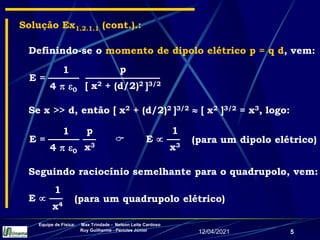 12/04/2021
Equipe de Física: Max Trindade - Nelson Leite Cardoso
Ruy Guilherme - Péricles Júnior
5
E =
1
4  0
p
x3
Definindo-se o momento de dipolo elétrico p = q d, vem:
Solução Ex1.2.1.1 (cont.).:
Se x >> d, então [ x2 + (d/2)2 ]3/2  [ x2 ]3/2 = x3, logo:
E =
1
4  0
p
[ x2 + (d/2)2 ]3/2
 (para um dipolo elétrico)
E 
1
x3
Seguindo raciocínio semelhante para o quadrupolo, vem:
(para um quadrupolo elétrico)
E 
1
x4
 