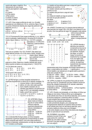 Eletrostática – Prof.: Vanessa Cardoso Ribeiro Leocádio
quando este segue a trajetória I. Se o
deslocamento do corpo tivesse
ocorrido pela trajetória II, este trabalho
seria:
a) o mesmo
b) 5/7do anterior.
c)7/5do anterior.
d) metade do anterior
e) 2 vezes o anterior
117. (UFC ) Duas cargas puntiformes de valor +q e -3q estão
separadas por uma distância de 104 cm, conforme a figura. O ponto
A e pontos infinitamente distantes das cargas têm potencial nulo.
Determine, em cm, a
distância X .
a) 26 cm b) 32 cm c) 36 cm
d) 42 cm e) 48 cm
118. (U.F.Fluminense-RJ) Duas cargas puntiformes, q1 e q2, estão no
vácuo e localizadas, respectivamente, nos pontos M e N conforme
mostra a figura. Dados q1 = 4,0.10-8C; q2 = -3,0.10-8C; constante
eletrostática k0 = 9.109N.m2/C2.
Determine o potencial elétrico
no ponto Z.
a) 16 V b) 12 V c) 18 V
d) 24 V e) 26 V
Texto para as questões 119 e 120. (FUVEST ) São dadas duas
cargas elétricas pontuais +Q e -Q de mesmo módulo, situadas como
mostra a figura. Sabe-se
que o potencial no ponto A
vale 5,0 volts,
considerando-se nulo o
potencial no infinito. Determine o trabalho realizado pelo campo
elétrico quando se desloca uma carga pontual q = 1,0nC(10-9C):
119. Do infinito até o ponto A.
a) - 5 . 10-9 J b) - 6 . 10-9 J c) +6 . 10-9 J
d) + 5 . 10-9 J e) - 8 . 10-9 J
120.Do ponto A até o ponto 0.
a) - 8 . 10-9 J b) - 6 . 10-9 J c) + 6 . 10-9 J
d) + 5 . 10-9 J e) - 5 . 10-9 J
121. (UF-RS) Na figura, as linhas tracejadas representam as
superfícies equipotenciais no interior de um capacitor carregado. Os
números indicam o valor do potencial
elétrico, em volts, sobre cada superfície.
Qual o trabalho necessário (de um
operador) para deslocar uma partícula com
carga +4.10-5C, com velocidade constante,
desde o ponto B até o ponto A?
a) -5,0.10-4 J b) -3,2.10-4 J c) zero d)
+3,2.10-4 J e) +5,0.10-4 J
122. (UFOP-MG) A figura
abaixo mostra as linhas de
força de um campo elétrico
uniforme e algumas
superfícies equipotenciais.
Calcule a intensidade do
campo elétrico.
a) 400 V/m b) 300 V/m
c) 500 V/m d) 600 V/m
e) 800 V/m
123. (U.Uberaba-MG) Na figura abaixo, as linhas tracejadas
representam superfícies equipotenciais correspondentes ao campo
elétrico produzido pela carga Q. Uma outra carga puntiforme e
positiva q é deslocada, sucessivamente, ao longo das trajetórias I, II
e III. Considere as afirmações:
1) o trabalho da força elétrica para levar a carga de A para D
depende dos caminhos I, II e III.
2) o trabalho realizado pela força elétrica no
caminho II é nulo
3) o trabalho total para levar a carga de A para
D é nulo
4) o módulo do trabalho ao longo do caminho
III é maior do que pelo caminho I
São falsas:
a) apenas a 1 e 4 b) apenas a 2 e 3
c) apenas a 2, 3 e 4 d) apenas 1, 2 e 3
e) apenas 1
124. (UFRGS ) Considere que U é a energia potencial elétrica de
duas partículas com cargas +2Q e -2Q, fixas a uma distancia R uma
da outra. Uma nova partícula de carga +Q é agregada a este sistema
entre as duas partículas
iniciais, conforme
representado na figura
abaixo. A energia potencial
elétrica desta nova configuração do sistema é
a) zero. b) U/4. c) U/2. d) U. e) 3U.
125. (UFRGS) Assinale a
alternativa que preenche
corretamente as lacunas do
texto abaixo, na ordem em
que aparecem. Na figura
que segue, um próton
(carga +e) encontra-se
inicialmente fixo na posição
A em uma região onde
existe um campo elétrico
uniforme. As superfícies
equipotenciais associadas a
esse campo estão
representadas pelas linhas tracejadas. Na situação representada na
figura, o campo elétrico tem módulo ........ e aponta para a ........., e o
mínimo trabalho a ser realizado por um agente externo para levar o
próton até a posição B é de ........ .
a) 1000 V/m – direita – –300eV b) 100 V/m – direita – –300eV
c) 1000 V/m – direita – +300eV d) 100 V/m – esquerda – –300eV
e) 1000 V/m – esquerda – +300eV
126. (UFPR ) A unidade de uma grandeza física pode ser escrita
como (kg.m²)/(s³.A). Considerando que essa unidade foi escrita em
termos das unidades fundamentais do SI, assinale a alternativa
correta para o nome dessa grandeza.
a) Resistência elétrica. b) Potencial elétrico. c) Fluxo magnético.
d) Campo elétrico. e) Energia elétrica.
127. (UFV ) Durante uma tempestade, um raio atinge um ônibus que
trafega por uma rodovia. Pode-se afirmar que os passageiros:
a) não sofrerão dano físico em decorrência deste fato, pois os pneus
de borracha asseguram o isolamento elétrico do ônibus.
b) serão atingidos pela descarga elétrica, em virtude da carroceria
metálica ser boa condutora de eletricidade.
c) serão parcialmente atingidos, pois a descarga será
homogeneamente distribuída na superfície interna do ônibus.
d) não sofrerão dano físico em decorrência deste fato, pois a
carroceria metálica do ônibus atua como blindagem.
e) não serão atingidos, pois os ônibus interurbanos são obrigados a
portar um para-raios em sua carroceria.
128. (PUCMINAS ) Uma esfera
condutora A de raio 2 R tem uma
carga positiva 2Q, e está bem
distante de outra esfera condutora
B de raio R, que está carregada
com uma carga Q.
 