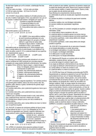 Eletrostática – Prof.: Vanessa Cardoso Ribeiro Leocádio
Se elas forem ligadas por um fio condutor, a distribuição final das
cargas será:
a) 2 Q em cada uma delas. b) Q em cada uma delas.
c) 3 Q/2 em cada uma delas. d) 2 Q em A e Q em B.
e) Q em A e 2 Q em B.
129. (FUVEST ) Duas esferas metálicas A e B estão próximas uma
da outra. A esfera A está ligada à Terra, cujo potencial é nulo, por um
fio condutor. A esfera B está isolada e carregada com carga +Q.
Considere as seguintes afirmações:
I. O potencial da esfera A é nulo.
II. A carga total da esfera A é nula
III. A força elétrica total sobre a esfera A é
nula
Está correto apenas o que se afirmar em
a) I b) I e II c) I e III d) II e III e) I, II e III
130. (UNIRIO ) Uma casca esférica metálica
de raio R encontra-se eletrizada com uma
carga positiva igual a Q, que gera um campo
elétrico E, cujas linhas de campo estão
indicadas na figura anterior. A esfera está
localizada no vácuo, cuja constante
eletrostática pode ser representada por k0. Numa situação como
essa, o campo elétrico de um ponto situado a uma distância D do
centro da esfera, sendo D < R, e o potencial desta em sua superfície
são, respectivamente, iguais a:
a) zero e k0Q/R b) zero e k0Q/(R - D) c) k0Q/R2 e zero
d) k0Q/R2 e k0Q/D e) k0Q/D2 e k0Q/R
131. (Pucmg) Uma esfera condutora está colocada em um campo
elétrico constante de 5,0N/C produzido por uma placa extensa,
carregada com carga positiva distribuída uniformemente. Se a esfera
for ligada à Terra, conforme a figura a seguir, e, depois de algum
tempo, for desligada, pode-se dizer que a carga
remanescente na esfera será:
a) positiva, não uniformemente distribuída.
b) positiva, uniformemente distribuída.
c) negativa, não uniformemente distribuída.
d) negativa, uniformemente distribuída.
e) nula.
132. (UFF ) Considere a seguinte experiência: "Um cientista construiu
uma grande gaiola metálica, isolou-a da Terra e entrou nela. Seu
ajudante, então, eletrizou a gaiola, transferindo-lhe grande carga."
Pode-se afirmar que:
a) O cientista nada sofreu, pois o potencial da gaiola era menor que o
de seu corpo.
b) O cientista nada sofreu, pois o potencial de seu corpo era o
mesmo que o da gaiola.
c) Mesmo que o cientista houvesse tocado no solo, nada sofreria,
pois o potencial de seu corpo era o mesmo que o do solo.
d) O cientista levou choque e provou com isso a existência da
corrente elétrica.
e) O cientista nada sofreu, pois o campo elétrico era maior no interior
que na superfície da gaiola.
133. (PUC-SP ) O sistema de condutores perfeitos da figura consta
de duas esferas de raios r1= a e r2 = 2a, interligadas por um fio
condutor de capacidade nula. Quando o sistema é eletrizado com
carga positiva Q, após o equilíbrio eletrostático ser alcançado, o
condutor de raio r1, apresenta
densidade superficial de carga e
σ1 o de raio r2 apresenta
densidade superficial de carga σ2.
Nessa situação, a relação σ1/σ2
vale: a) zero b) 0,5 c) 1,0 d) 1,5 e) 2,0
134. (UFMG) Um estudante coloca pequenos pedaços de papel
sobre uma placa de isopor debaixo de uma peneira de plástico. Ele
atrita um pente em seus cabelos, aproxima-o da peneira e repara que
os papéis são atraídos pelo pente. Depois troca a peneira de plástico
por outra peneira metálica, e repete o experimento. Observa, então,
que os papéis não são atraídos pelo pente.
Essa diferença de comportamento é devida ao fato de:
a) a eletricidade do pente ser anulada pelo magnetismo da peneira
metálica.
b) a peneira de plástico e os pedaços de papel serem isolantes
elétricos.
c) a peneira metálica criar uma blindagem eletrostática.
d) a peneira metálica ter propriedades magnéticas.
e) n.d.a
135. (UF-PA) Considere um condutor carregado em equilíbrio
eletrostático. Então:
a) o campo elétrico interno resultante é não nulo.
b) o potencial elétrico é constante apenas nos pontos internos.
c) o potencial elétrico é constante apenas nos pontos superficiais.
d) nos pontos superficiais, o vetor campo elétrico tem direção
perpendicular à superfície.
e) nos pontos superficiais, o vetor campo elétrico tem direção
paralela à superfície.
136. (PUC-SP) O funcionamento de um para-raios é baseado:
a) na indução eletrostática e no poder das pontas.
b) na blindagem eletrostática e no poder das pontas.
c) na indução e na blindagem eletrostática.
d) no efeito joule e no poder das pontas.
e) no efeito joule e na indução eletrostática.
137. (Mackenzie-SP) Quando um condutor está em equilíbrio
eletrostático, podemos afirmar, sempre, que:
a) a soma das cargas do condutor é igual a zero.
b) as cargas se distribuem uniformemente em seu volume.
c) as cargas se distribuem uniformemente em sua superfície.
d) o campo elétrico no interior do condutor é nulo.
e) o potencial elétrico no interior do condutor é nulo.
138. (PUCPR) Nas Feiras de Profissões promovidas pela PUCPR,
frequentemente os visitantes do estande do Curso de Física têm a
oportunidade de brincar com um Gerador Eletrostático, do tipo
mostrado na figura abaixo. Nesse gerador, uma correia isolante
(normalmente feita de borracha) remove, por atrito, cargas de uma
base metálica e as transporta até o interior de uma esfera oca
(também metálica). Então, as cargas migram da correia para a
superfície interna da esfera através de uma escova condutora, sob a
qual a correia desliza. Girando a correia continuamente, um fluxo de
cargas é mantido da base para a esfera do gerador. Quando a esfera
atinge um potencial suficientemente elevado (positivo, digamos),
cargas começam a escapar da superfície externa da esfera e a
retornar, pelo ar, para a base do gerador. Dependendo dos materiais
utilizados, a esfera pode ficar negativa e a base positiva ou vice-
versa. Se o ar estiver seco, pode-se obter um potencial próximo 200
mil volts sobre uma esfera com raio 20 centímetros. Dado esse
contexto, avalie as assertivas abaixo e marque a alternativa
CORRETA. (Considere a capacitância da esfera dada por: C=R/k,
onde R é o raio da esfera e
K=9×109m/F).
I. Uma pessoa pode tocar a
esfera do gerador com
segurança, pois apesar de o
potencial ser elevado, a energia e
a carga armazenadas na esfera
são pequenas (menores que 10
joules e 1 coulomb,
respectivamente).
II. Durante o funcionamento do gerador, há um campo elétrico ao
longo da haste metálica que liga a escova (dentro da esfera) à
superfície interna da esfera.
III. Durante o funcionamento do gerador, todo e qualquer excesso de
 