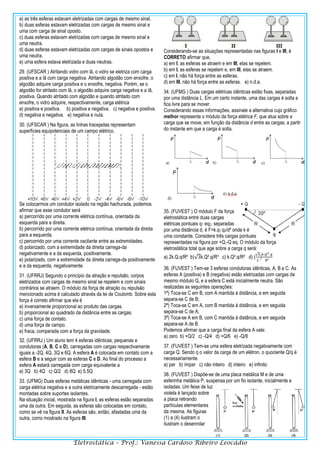 Eletrostática – Prof.: Vanessa Cardoso Ribeiro Leocádio
a) as três esferas estavam eletrizadas com cargas de mesmo sinal.
b) duas esferas estavam eletrizadas com cargas de mesmo sinal e
uma com carga de sinal oposto.
c) duas esferas estavam eletrizadas com cargas de mesmo sinal e
uma neutra.
d) duas esferas estavam eletrizadas com cargas de sinais opostos e
uma neutra.
e) uma esfera estava eletrizada e duas neutras.
29. (UFSCAR ) Atritando vidro com lã, o vidro se eletriza com carga
positiva e a lã com carga negativa. Atritando algodão com enxofre, o
algodão adquire carga positiva e o enxofre, negativa. Porém, se o
algodão for atritado com lã, o algodão adquire carga negativa e a lã,
positiva. Quando atritado com algodão e quando atritado com
enxofre, o vidro adquire, respectivamente, carga elétrica
a) positiva e positiva. b) positiva e negativa. c) negativa e positiva.
d) negativa e negativa. e) negativa e nula.
30. (UFSCAR ) Na figura, as linhas tracejadas representam
superfícies equipotenciais de um campo elétrico.
Se colocarmos um condutor isolado na região hachurada, podemos
afirmar que esse condutor será
a) percorrido por uma corrente elétrica contínua, orientada da
esquerda para a direita.
b) percorrido por uma corrente elétrica contínua, orientada da direita
para a esquerda.
c) percorrido por uma corrente oscilante entre as extremidades.
d) polarizado, com a extremidade da direita carrega-da
negativamente e a da esquerda, positivamente.
e) polarizado, com a extremidade da direita carrega-da positivamente
e a da esquerda, negativamente.
31. (UFRRJ) Segundo o princípio da atração e repulsão, corpos
eletrizados com cargas de mesmo sinal se repelem e com sinais
contrários se atraem. O módulo da força de atração ou repulsão
mencionado acima é calculado através da lei de Coulomb. Sobre esta
força é correto afirmar que ela é
a) inversamente proporcional ao produto das cargas.
b) proporcional ao quadrado da distância entre as cargas.
c) uma força de contato.
d) uma força de campo.
e) fraca, comparada com a força da gravidade.
32. (UFRRJ ) Um aluno tem 4 esferas idênticas, pequenas e
condutoras (A, B, C e D), carregadas com cargas respectivamente
iguais a -2Q, 4Q, 3Q e 6Q. A esfera A é colocada em contato com a
esfera B e a seguir com as esferas C e D. Ao final do processo a
esfera A estará carregada com carga equivalente a
a) 3Q b) 4Q c) Q/2 d) 8Q e) 5,5Q
33. (UFMG) Duas esferas metálicas idênticas - uma carregada com
carga elétrica negativa e a outra eletricamente descarregada - estão
montadas sobre suportes isolantes.
Na situação inicial, mostrada na figura I, as esferas estão separadas
uma da outra. Em seguida, as esferas são colocadas em contato,
como se vê na figura II. As esferas são, então, afastadas uma da
outra, como mostrado na figura III.
Considerando-se as situações representadas nas figuras I e III, é
CORRETO afirmar que,
a) em I, as esferas se atraem e em III, elas se repelem.
b) em I, as esferas se repelem e, em III, elas se atraem.
c) em I, não há força entre as esferas.
d) em III, não há força entre as esferas. e) n.d.a.
34. (UFMG ) Duas cargas elétricas idênticas estão fixas, separadas
por uma distância L. Em um certo instante, uma das cargas é solta e
fica livre para se mover.
Considerando essas informações, assinale a alternativa cujo gráfico
melhor representa o módulo da força elétrica F, que atua sobre a
carga que se move, em função da distância d entre as cargas, a partir
do instante em que a carga é solta.
35. (FUVEST ) O módulo F da força
eletrostática entre duas cargas
elétricas pontuais q1 eq2, separadas
por uma distância d, é F=k.q1.q2/d² onde k é
uma constante. Considere três cargas pontuais
representadas na figura por +Q,-Q eq. O módulo da força
eletrostática total que age sobre a carga q será:
a) 2k.Q.q/R² b)√3k.Q².q/R² c) k.Q².q/R² d) (
√3
2
)
𝑘.𝑄2.𝑞
𝑅²
36. (FUVEST ) Tem-se 3 esferas condutoras idênticas, A, B e C. As
esferas A (positiva) e B (negativa) estão eletrizadas com cargas de
mesmo módulo Q, e a esfera C está inicialmente neutra. São
realizadas as seguintes operações:
1ª) Toca-se C em B, com A mantida à distância, e em seguida
separa-se C de B;
2ª) Toca-se C em A, com B mantida à distância, e em seguida
separa-se C de A;
3ª) Toca-se A em B, com C mantida à distância, e em seguida
separa-se A de B.
Podemos afirmar que a carga final da esfera A vale:
a) zero b) +Q/2 c) -Q/4 d) +Q/6 e) -Q/8
37. (FUVEST ) Tem-se uma esfera eletrizada negativamente com
carga Q. Sendo q o valor da carga de um elétron, o quociente Q/q é
necessariamente.
a) par b) ímpar c) não inteiro d) inteiro e) infinito
38. (FUVEST ) Dispõe-se de uma placa metálica M e de uma
esferinha metálica P, suspensa por um fio isolante, inicialmente e
isoladas. Um feixe de luz
violeta é lançado sobre
a placa retirando
partículas elementares
da mesma. As figuras
(1) a (4) ilustram o
ilustram o desenrolar
 