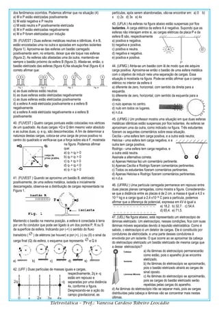 Eletrostática – Prof.: Vanessa Cardoso Ribeiro Leocádio
dos fenômenos ocorridos. Podemos afirmar que na situação (4)
a) M e P estão eletrizadas positivamente
b) M está negativa e P neutra
c) M está neutra e P positivamente eletrizada
d) M e P estão eletrizadas negativamente
e) M e P foram eletrizadas por indução
39. (FUVEST ) Duas esferas metálicas neutras e idênticas, A e B,
estão encostadas uma na outra e apoiadas em suportes isolantes
(figura 1). Aproxima-se das esferas um bastão carregado
positivamente sem, no entanto, deixar que ele toque nas esferas
(figura 2). As esferas são afastadas uma da outra, mantendo-se
sempre o bastão próximo da esfera B (figura 3). Afasta-se, então, o
bastão eletrizado das esferas (figura 4).Na situação final (figura 4) é
correto afirmar que:
a) as duas esferas estão neutras
b) as duas esferas estão eletrizadas negativamente
c) as duas esferas estão eletrizadas positivamente
d) a esfera A está eletrizada positivamente e a esfera B
negativamente
e) a esfera A está eletrizada negativamente e a esfera B
positivamente
40. (FUVEST ) Quatro cargas pontuais estão colocadas nos vértices
de um quadrado. As duas cargas +Q e Q têm mesmo valor absoluto
e as outras duas, q1 e q2, são desconhecidas. A fim de determinar a
natureza destas cargas, coloca-se uma carga de prova positiva no
centro do quadrado e verifica-se que a força sobre ela é F, mostrada
na figura. Podemos afirmar
que:
a) q1 > q2 > 0
b) q2 > q1 > 0
c) q1 + q2 > 0
d) q1 + q2 < 0
e) q1 = q2 > 0
41. (FUVEST ) Quando se aproxima um bastão B, eletrizado
positivamente, de uma esfera metálica, isolada e inicialmente
descarregada, observa-se a distribuição de cargas representada na
Figura 1.
Mantendo o bastão na mesma posição, a esfera é conectada à terra
por um fio condutor que pode ser ligado à um dos pontos P, R ou S
da superfície da esfera. Indicando por (->) o sentido do fluxo
transitório ( ) de elétrons (se houver) e por (+), (-) ou (0) o sinal da
carga final (Q) da esfera, o esquema que representa e Q é
a) b) c) d) e)
42. (UFF ) Duas partículas de massas iguais e cargas,
respectivamente, 2q e -q
estão em repouso e
separadas por uma distância
4x, conforme a figura.
Desprezando-se a ação do
campo gravitacional, as
partículas, após serem abandonadas, vão-se encontrar em: a) 0 b)
x c) 2x d) 3x e) 4x
43. (UFLA ) As esferas na figura abaixo estão suspensas por fios
isolantes. A carga elétrica da esfera A é negativa. Supondo que as
esferas não interajam entre si, as cargas elétricas da placa P e da
esfera B são, respectivamente
a) positiva e negativa.
b) negativa e positiva.
c) positiva e neutra.
d) negativa e negativa.
e) positiva e positiva.
44. (UFMG ) Atrita-se um bastão com lã de modo que ele adquire
carga positiva. Aproxima-se então o bastão de uma esfera metálica
com o objetivo de induzir nela uma separação de cargas. Essa
situação é mostrada na figura. Pode-se então afirmar que o campo
elétrico no interior da esfera é
a) diferente de zero, horizontal, com sentido da direita para a
esquerda.
b) diferente de zero, horizontal, com sentido da esquerda para a
direita.
c) nulo apenas no centro.
d) nulo em todos os lugares.
e) n.d.a.
45. (UFMG ) Um professor mostra uma situação em que duas esferas
metálicas idênticas estão suspensas por fios isolantes. As esferas se
aproximam uma da outra, como indicado na figura. Três estudantes
fizeram os seguintes comentários sobre essa situação.
Cecília - uma esfera tem carga positiva, e a outra está neutra;
Heloísa - uma esfera tem carga negativa, e a
outra tem carga positiva;
Rodrigo - uma esfera tem carga negativa, e
a outra está neutra.
Assinale a alternativa correta.
a) Apenas Heloísa fez um comentário pertinente.
b) Apenas Cecília e Rodrigo fizeram comentários pertinentes.
c) Todos os estudantes fizeram comentários pertinentes.
d) Apenas Heloísa e Rodrigo fizeram comentários pertinentes.
e) n.d.a.
46. (UFRRJ ) Uma partícula carregada permanece em repouso entre
duas placas planas carregadas, como mostra a figura. Considerando-
se que a distância entre as placas é de 2 cm, a massa é igual a 4,0 x
10-13 kg e a carga igual a 2,4 x10-18 C para a partícula, podemos
afirmar que a diferença de potencial, expressa em kV é igual a
a) 18,2. b) 32,7. c) 54,4.
d) 65,4. e) 71,5.
47. (UEL) Na figura abaixo, está representado um eletroscópio de
lâminas eletrizado. Um eletroscópio, nessas condições, fica com suas
lâminas móveis separadas devido à repulsão eletrostática. Como é
sabido, o eletroscópio é um detetor de cargas. Ele é constituído por
condutores de eletricidade, e uma parte desses condutores é
envolvida por um isolante. O que ocorre ao se aproximar da cabeça
do eletroscópio eletrizado um bastão eletrizado de mesma carga que
a desse eletroscópio?
a) As lâminas do eletroscópio permanecerão
como estão, pois o aparelho já se encontra
eletrizado.
b) As lâminas do eletroscópio se aproximarão,
pois o bastão eletrizado atrairá as cargas de
sinal oposto.
c) As lâminas do eletroscópio se aproximarão,
pois as cargas do bastão eletrizado serão
repelidas pelas cargas do aparelho.
d) As lâminas do eletroscópio irão se separar mais, pois as cargas
distribuídas pela cabeça e lâminas vão se concentrar mais nestas
últimas.
 