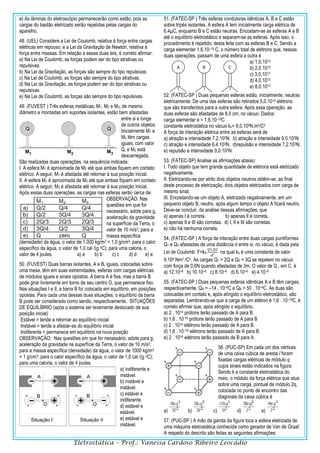 Eletrostática – Prof.: Vanessa Cardoso Ribeiro Leocádio
e) As lâminas do eletroscópio permanecerão como estão, pois as
cargas do bastão eletrizado serão repelidas pelas cargas do
aparelho.
48. (UEL) Considere a Lei de Coulomb, relativa à força entre cargas
elétricas em repouso, e a Lei da Gravitação de Newton, relativa à
força entre massas. Em relação a essas duas leis, é correto afirmar:
a) Na Lei de Coulomb, as forças podem ser do tipo atrativas ou
repulsivas.
b) Na Lei da Gravitação, as forças são sempre do tipo repulsivas.
c) Na Lei de Coulomb, as forças são sempre do tipo atrativas.
d) Na Lei da Gravitação, as forças podem ser do tipo atrativas ou
repulsivas.
e) Na Lei de Coulomb, as forças são sempre do tipo repulsivas.
49. (FUVEST ) Três esferas metálicas, M1, M2 e M3, de mesmo
diâmetro e montadas em suportes isolantes, estão bem afastadas
entre si e longe
de outros objetos.
Inicialmente M1 e
M3 têm cargas
iguais, com valor
Q, e M2 está
descarregada.
São realizadas duas operações, na sequência indicada:
I. A esfera M1 é aproximada de M2 até que ambas fiquem em contato
elétrico. A seguir, M1 é afastada até retornar à sua posição inicial.
II. A esfera M3 é aproximada de M2 até que ambas fiquem em contato
elétrico. A seguir, M3 é afastada até retornar à sua posição inicial.
Após essas duas operações, as cargas nas esferas serão cerca de:
OBSERVAÇÃO: Nas
questões em que for
necessário, adote para g,
aceleração da gravidade
na superfície da Terra, o
valor de 10 m/s2; para a
massa específica
(densidade) da água, o valor de 1.000 kg/m3 = 1,0 g/cm3; para o calor
específico da água, o valor de 1,0 cal /(g oC); para uma caloria, o
valor de 4 joules. a) a b) b c) c d) d e) e
50. (FUVEST) Duas barras isolantes, A e B, iguais, colocadas sobre
uma mesa, têm em suas extremidades, esferas com cargas elétricas
de módulos iguais e sinais opostos. A barra A é fixa, mas a barra B
pode girar livremente em torno de seu centro O, que permanece fixo.
Nas situações I e II, a barra B foi colocada em equilíbrio, em posições
opostas. Para cada uma dessas duas situações, o equilíbrio da barra
B pode ser considerado como sendo, respectivamente, SITUAÇÕES
DE EQUILÍBRIO (após o sistema ser levemente deslocado de sua
posição inicial)
Estável = tende a retornar ao equilíbrio inicial
Instável = tende a afastar-se do equilíbrio inicial
Indiferente = permanece em equilíbrio na nova posição
OBSERVAÇÃO: Nas questões em que for necessário, adote para g,
aceleração da gravidade na superfície da Terra, o valor de 10 m/s2;
para a massa específica (densidade) da água, o valor de 1000 kg/m3
= 1 g/cm3; para o calor específico da água, o valor de 1,0 cal /(g oC);
para uma caloria, o valor de 4 joules.
a) indiferente e
instável.
b) instável e
instável.
c) estável e
indiferente.
d) estável e
estável.
e) estável e
instável.
51. (FATEC-SP ) Três esferas condutoras idênticas A, B e C estão
sobre tripés isolantes. A esfera A tem inicialmente carga elétrica de
6,4µC, enquanto B e C estão neutras. Encostam-se as esferas A e B
até o equilíbrio eletrostático e separam-se as esferas. Após isso, o
procedimento é repetido, desta feita com as esferas B e C. Sendo a
carga elementar 1,6.10–19 C, o número total de elétrons que, nessas
duas operações, passam de uma esfera a outra é
a) 1,0.1013
b) 2,0.1013
c) 3,0.1013
d) 4,0.1013
e) 8,0.1013
52. (FATEC-SP ) Duas pequenas esferas estão, inicialmente, neutras
eletricamente. De uma das esferas são retirados 5,0.1014 elétrons
que são transferidos para a outra esfera. Após essa operação, as
duas esferas são afastadas de 8,0 cm, no vácuo. Dados:
carga elementar e = 1,6.10–19C
constante eletrostática no vácuo ko= 9,0.109N.m2/C2
A força de interação elétrica entre as esferas será de
a) atração e intensidade 7,2.105N. b) atração e intensidade 9,0.103N.
c) atração e intensidade 6,4.103N. d)repulsão e intensidade 7,2.103N.
e) repulsão e intensidade 9,0.103N.
53. (FATEC-SP) Analise as afirmações abaixo:
I. Todo objeto que tem grande quantidade de elétrons está eletrizado
negativamente.
II. Eletrizando-se por atrito dois objetos neutros obtêm-se, ao final
deste processo de eletrização, dois objetos eletrizados com carga de
mesmo sinal.
III. Encostando-se um objeto A, eletrizado negativamente, em um
pequeno objeto B, neutro, após algum tempo o objeto A ficará neutro.
Deve-se concluir, da análise dessas afirmações, que
a) apenas I é correta. b) apenas II é correta.
c) apenas II e III são corretas. d) I, II e III são corretas.
e) não há nenhuma correta.
54. (FATEC-SP ) A força de interação entre duas cargas puntiformes
Q1 e Q2 afastadas de uma distância d entre si, no vácuo, é dada pela
Lei de Coulomb: F=k0.
𝑄1.𝑄2
𝑑²
na qual ko é uma constante de valor
9.109 Nm2 /C2. As cargas Q1 = 2Q e Q2 = 3Q se repelem no vácuo
com força de 0,6N quando afastadas de 3m. O valor de Q , em C, é
a) 12.10–6 b) 10.10–6 c) 8.10–6 d) 6.10–6 e) 4.10–6
55. (FATEC-SP ) Duas pequenas esferas idênticas A e B têm cargas,
respectivamente, QA = –14 . 10–6C e QB = 50 . 10–6C. As duas são
colocadas em contato e, após atingido o equilíbrio eletrostático, são
separadas. Lembrando-se que a carga de um elétron é 1,6 . 10–19C, é
correto afirmar que, após atingido o equilíbrio,
a) 2 . 1014 prótons terão passado de A para B.
b) 1,6 . 10-19 prótons terão passado de A para B
c) 2 . 1014 elétrons terão passado de A para B.
d) 1,6 . 10–19 elétrons terão passado de A para B.
e) 2 . 1014 elétrons terão passado de B para A.
56. (PUC-SP) Em cada um dos vértices
de uma caixa cúbica de aresta l foram
fixadas cargas elétricas de módulo q
cujos sinais estão indicados na figura.
Sendo k a constante eletrostática do
meio, o módulo da força elétrica que atua
sobre uma carga, pontual de módulo 2q,
colocada no ponto de encontro das
diagonais da caixa cúbica é
a) b) c) d) e)
57. (PUC-SP ) A mão da garota da figura toca a esfera eletrizada de
uma máquina eletrostática conhecida como gerador de Van de Graaf.
A respeito do descrito são feitas as seguintes afirmações:
 