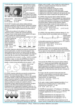 Eletrostática – Prof.: Vanessa Cardoso Ribeiro Leocádio
I. Os fios de cabelo da garota adquirem cargas elétricas de mesmo
sinal e por isso se repelem.
II. O clima seco facilita a
ocorrência do fenômeno
observado no cabelo da
garota.
III. A garota conseguiria o
mesmo efeito em seu cabelo,
se na figura sua mão apenas
se aproximasse da esfera de
metal sem tocá-la. Está correto o que se lê em
a) I, apenas. b) I e II, apenas. c) I e III, apenas.
d) II e III, apenas. e) I, II e III.
58. (PUC-SP ) Considere quatro esferas metálicas idênticas,
separadas e apoiadas em suportes isolantes. Inicialmente as esferas
apresentam as seguintes cargas: QA= Q, QB =Q/2, QC = 0 (neutra) e
QD= -Q. Faz-se, então, a seguinte sequência de contatos entre as
esferas:
I - contato entre as esferas A e B e esferas C e D. Após os
respectivos contatos, as esferas são novamente separadas;
II - a seguir, faz-se o contato apenas entre as esferas C e B. Após o
contato, as esferas são novamente separadas;
III - finalmente, faz-se o contato apenas entre as esferas A e C. Após
o contato, as esferas são
separadas. Pede-se a
carga final na esfera C,
após as sequências de
contatos descritas.
a) 7Q/8 b) Q c) -Q/2
d) -Q/4 e) 7Q/16
59. (UFRGS ) Selecione a alternativa que preenche corretamente as
lacunas do texto abaixo, na ordem em que elas aparecem. Duas
cascas esféricas finas, de alumínio, de mesmo raio R, que estão a
uma distância de 100 R uma da outra, são eletrizadas com cargas de
mesmo valor, Q, e de mesmo sinal. Nessa situação, o módulo da
força eletrostática entre as cascas é...k
𝑄²
10.000𝑅²
onde k é a constante
eletrostática. A seguir, as cascas são aproximadas até atingirem a
configuração final representada na figura abaixo. Nessa nova
situação, o módulo da força eletrostática entre as cascas é ....k
𝑄²
9𝑅²
.
a) igual a - menor do que
b) igual a - igual a
c) igual a - maior do que
d) maior do que - igual a
e) maior do que - menor do que
60. (UFRGS ) Assinale a alternativa que preenche corretamente as
lacunas no fim do enunciado que segue, na ordem em que
aparecem. Três esferas metálicas idênticas, A, B e C, são montadas
em suportes isolantes. A esfera A está positivamente carregada com
carga Q, enquanto as esferas B e C estão eletricamente neutras.
Colocam-se as esferas B e C em contato uma com a outra e, então,
coloca-se a esfera A em contato com a esfera B, conforme
representado na figura. Depois de assim permanecerem por alguns
instantes, as três esferas são simultaneamente separadas.
Considerando-se que o experimento foi realizado no vácuo (k0 = 9 x
109 N.m2/C2) e que a distância final (d) entre as esferas A e B é muito
maior que seu raio, a força eletrostática entre essas duas esferas é
........ e de intensidade igual a .......
a) repulsiva – k0Q2/(9d2)
b) atrativa – k0Q2/(9d2)
c) repulsiva – k0Q2/(6d2)
d) atrativa – k0Q2/(4d2)
e) repulsiva – k0Q2/(4d2)
61. (UFRGS ) Um aluno recebe um bastão de vidro e um pedaço de
seda para realizar uma demonstração de eletrização por atrito. Após
esfregar a seda no bastão, o aluno constata que a parte atritada do
bastão ficou carregada positivamente. Nesse caso, durante o
processo de atrito, cargas elétricas
a) positivas foram transferidas da seda para o bastão.
b) negativas foram transferidas do bastão para a seda.
c) negativas foram repelidas para a outra extremidade do bastão.
d) negativas foram destruídas no bastão pelo calor gerado pelo atrito.
e) positivas foram criadas no bastão pelo calor gerado pelo atrito.
62. (UFRGS ) Duas pequenas esferas metálicas idênticas e
eletricamente isoladas, X e Y, estão carregadas com cargas elétricas
+4 C e -8 C, respectivamente. As esferas X e Y estão separadas por
uma distância que é grande em comparação com seus diâmetros.
Uma terceira esfera Z, idêntica às duas primeiras, isolada e
inicialmente descarregada, é posta em contato, primeiro, com a
esfera X e, depois, com a esfera Y. As cargas elétricas finais nas
esferas X, Y e Z são, respectivamente,
a) +2 C, -3 C e -3 C. b) +2 C, +4 C e -4 C. c) +4 C, 0 e -8 C.
d) 0, -2 C e -2 C. e) 0, 0 e -4 C.
63. (UFRGS ) Três cargas elétricas puntiformes idênticas, Q1, Q2 e
Q3, são mantidas fixas em suas posições sobre uma linha reta,
conforme indica
a figura abaixo.
Sabendo-se
que o módulo
da força elétrica exercida por Q1 sobre Q2 é de 4,0 x 10-5 N, qual é o
módulo da força elétrica resultante sobre Q2?
a) 4,0 x 10-5 N. b) 8,0 x 10-5 N. c) 1,2 x 10-4 N.
d) 1,6 x 10-4 N. e) 2,0 x 10-4 N.
64. (UFRGS ) A figura abaixo representa duas cargas elétricas
puntiformes positivas, +q e +4q, mantidas fixas em suas posições.
Para que seja nula a força eletrostática resultante sobre uma terceira
carga puntiforme, esta carga deve ser colocada no ponto
a) A.
b) B.
c) C.
d) D.
e) E.
Texto para 65 e 66 (UFRGS ) Duas pequenas esferas metálicas
iguais, X e Y, fixadas sobre bases isolantes, estão eletricamente
carregadas com cargas elétricas 6.C e –2.C, respectivamente.
Quando separadas por uma distância d uma da outra, as esferas
estão sujeitas a forças de atração coulombiana de módulo F1. As
duas esferas são deslocadas pelas bases até serem colocadas em
contato.
65. A seguir, elas são novamente movidas pelas bases até
retornarem à mesma distância d uma da outra. Após o contato e
posterior separação, as esferas X e Y ficaram eletrizadas,
respectivamente, com cargas elétricas
a) 2 C e –2 C. b) 2 C e 2 C. c) 3 C e –1 C.
d) 4 C e –4 C. e) 4 C e 4 C.
66. Se, após o contato e posterior separação das esferas, F2 é o
módulo da força coulombiana entre X e Y, pode-se afirmar
corretamente que o quociente F1 / F2 vale
a) 1/3. b) 3/4. c) 4/3. d) 3. e) 4.
67. (PUCPR) Um corpo possui 5 . 1019 prótons e 4 . 1019 elétrons.
Considerando a carga elementar igual a 1,6.10-19 C, este corpo está:
a) carregado negativamente com uma carga igual a 1.10-19 C.
b) neutro.
c) carregado positivamente com uma carga igual a 1,6 C.
d) carregado negativamente com uma carga igual a 1,6 C.
e) carregado positivamente com uma carga igual a 1.10-19 C.
68. (PUCRS) Uma esfera metálica neutra é suspensa por um fio
isolante. Quando um bastão feito de material isolante e positivamente
 