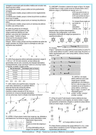 Eletrostática – Prof.: Vanessa Cardoso Ribeiro Leocádio
carregado é posicionado perto da esfera metálica sem encostar nela,
observa-se que a esfera
a) é repelida pelo bastão, porque a esfera se torna positivamente
carregada.
b) é atraída para o bastão, porque a esfera se torna negativamente
carregada.
c) é atraída para o bastão, porque o número de pró-trons na esfera é
menor que no bastão.
d) é repelida pelo bastão, porque ocorre um rearranjo de prótons na
esfera.
e) é atraída para o bastão, porque ocorre um rearranjo dos elétrons
na esfera, que continua neutra.
69. (UEA) Os vértices de um triângulo
equilátero XYZ estão ocupados por três
cargas puntiformes idênticas em valor
absoluto, cujos sinais são mostrados na
figura a seguir. Também na figura,
vemos que há uma pequena carga q,
positiva, ocupando o centro do
triângulo. Sobre a carga q atuará uma força resultante das ações das
cargas colocadas nos vértices. Qual é a orientação do vetor que
representa essa resultante?
a) b) c) d) e)
70. (UEA) Duas pequenas esferas eletrizadas apresentam cargas Q
= +3C e q = -2C. Em certo momento, as duas esferas são
aproximadas uma da outra, ocorrendo uma interação eletrostática.
Consequentemente, surge uma força F sobre Q e uma força f sobre
q. Assinale, na tabela, a opção correta.
a) a b) b c) c d) d e) e
71. (UEA ) Sobre uma superfície plana, horizontal
e sem atrito, desenhamos um quadrado ABCD e
sobre ele fixamos três minúsculas esferas,
carregadas do modo indicado na figura.
Liberando a esfera colocada em B, ela inicia um
movimento em virtude da interação eletrostática
com as outras duas. Qual é a direção inicial deste movimento?
a) b) c)
d) e)
72. (UFRRJ ) A figura abaixo mostra duas cargas q1 e q2, afastadas a
uma distância d, e as linhas de campo do campo eletrostático criado.
Observando a figura acima,
responda:
a) quais os sinais das cargas q1 e
q2?
b) a força eletrostática entre as
cargas é de repulsão? Justifique.
73. (UNICAMP ) Considere o sistema de cargas na figura. As cargas
+Q estão fixas e a carga -q pode mover-se somente sobre o eixo x.
Solta-se a carga -q, inicialmente em repouso, em x = a.
a) Em que ponto do eixo x a
velocidade de -q é máxima?
b) Em que ponto(s) do eixo x
a velocidade de -q é nula?
74. (Unaerp) Numa região em
que existe um
campo
eletrostático
uniforme, uma
pequena esfera condutora descarregada é
introduzida. Das configurações, a que melhor
representa a distribuição de cargas que aparecerá na
superfície da esfera, é:
a) b) c) d) e)
75. (Vunesp)
A figura 1 representa uma carga elétrica pontual positiva no ponto P e
o vetor campo elétrico no ponto 1, devido a essa carga. No ponto 2, a
melhor representação para o vetor campo elétrico, devido à mesma
carga em P, será:
a)
b)
c)
d)
e)
76. (UNITAU ) Um dipolo
elétrico define-se como duas
cargas iguais e opostas
separadas por uma distância L.
Se Q é o valor da carga e K é a
constante da Lei de Coulomb, o
campo elétrico, conforme a
figura a seguir, no ponto P, tem
intensidade igual a:
a) KQ/r2 b) KQ/r c) KLQ/r3
d) KrQ/L3 e) KrQ/L
77. (Ufmg) Um ponto P está situado à mesma distância de duas
cargas, uma positiva e outra negativa, de mesmo módulo. A opção
que representa corretamente a direção e o sentido do campo elétrico
criado por essas cargas, no ponto P, é:
a) b) c)
d) e) O campo elétrico é nulo em P.
78. (Fatec) Devido à presença das cargas elétricas Q1 e Q2, o vetor
campo elétrico resultante no ponto P da figura a seguir é melhor
representada pela alternativa:
 