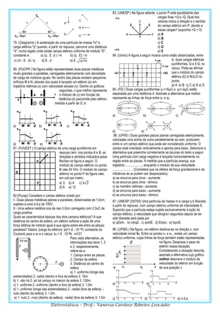 Eletrostática – Prof.: Vanessa Cardoso Ribeiro Leocádio
79. (Cesgranrio ) A aceleração de uma partícula de massa "m" e
carga elétrica "q" quando, a partir do repouso, percorre uma distância
"d", numa região onde existe campo elétrico uniforme de módulo "E",
constante é: a) (q . E .d ) / m b) (q . E) / m
c) (m . E . d) / q d) E . d e) E .√𝑞/𝑚
80. (PUCPR ) Na figura estão representadas duas placas metálicas
muito grandes e paralelas, carregadas eletricamente com densidade
de carga de módulos iguais. No centro das placas existem pequenos
orifícios M e N, através dos quais é lançado um elétron (e) em
trajetória retilínea (x) com velocidade escalar (v). Dentre os gráficos
seguintes, o que melhor representa
o módulo de (v) em função da
distância (d) percorrida pelo elétron,
medida a partir de O, é:
a) b) c)
d) e)
81. (FUVEST ) O campo elétrico de uma carga puntiforme em
repouso tem, nos pontos A e B, as
direções e sentidos indicados pelas
flechas na figura a seguir. O
módulo do campo elétrico no ponto
B vale 24 V/m. O módulo do campo
elétrico no ponto P da figura vale,
em volt por metro:
a) 3. b) 4. c) 3√2
d) 6. e) 12
82.(Pucsp) Considere o campo elétrico criado por:
I - Duas placas metálicas planas e paralelas, distanciadas de 1,0cm,
sujeitas a uma d.d.p de 100V.
II - Uma esfera metálica oca de raio 2,0cm carregada com 2,5uC de
carga positiva.
Quais as característica básicas dos dois campos elétricos? A que
distância do centro da esfera, um elétron sofreria a ação de uma
força elétrica de módulo igual à que agiria sobre ele entre as placas
paralelas? Dados: |carga do elétron|: |e|=1,6 . 10-19C constante do
Coulomb para o ar e o vácuo: k0 = 9 . 10-9N . m2/C2
Para cada alternativa, as
informações dos itens 1, 2
e 3, respectivamente,
refere-se a:
1. Campo entre as placas.
2. Campo da esfera.
3. Distância do centro da
esfera.
a) 1. uniforme (longe das
extremidades) 2. radial (dentro e fora da esfera) 3. 15m
b) 1. não há 2. só há campo no interior da esfera 3. 150m
c) 1. uniforme 2. uniforme (dentro e fora da esfera) 3. 1,5m
d) 1. uniforme (longe das extremidades) 2. -radial (fora da esfera), -
nulo (dentro da esfera) 3. 1,5m
e) 1. nulo 2. -nulo (dentro da esfera), -radial (fora da esfera) 3. 1,5m
83. (UNESP ) Na figura adiante, o ponto P está equidistante das
cargas fixas +Q e -Q. Qual dos
vetores indica a direção e o sentido
do campo elétrico em P, devido a
essas cargas? (suponha +Q > 0)
a) A
b) B
c) C
d) D
e) E
84. (Unirio) A figura a seguir mostra como estão distanciadas, entre
si, duas cargas elétricas
puntiformes, Q e 4 Q, no
vácuo. Pode-se afirmar
que o módulo do campo
elétrico (E) é NULO no
ponto:
a) A b) B c) C d) D e) E
85. (FEI ) Duas cargas puntiformes q1=+6µC e q2=-2µC estão
separadas por uma distância d. Assinale a alternativa que melhor
represente as linhas de força entre q1 e q2:
a) b) c)
d) e)
86. (UFRS ) Duas grandes placas planas carregadas eletricamente,
colocadas uma acima da outra paralelamente ao solo, produzem
entre si um campo elétrico que pode ser considerado uniforme. O
campo está orientado verticalmente e aponta para baixo. Selecione a
alternativa que preenche corretamente as lacunas do texto a seguir.
Uma partícula com carga negativa é lançada horizontalmente na
região entre as placas. À medida que a partícula avança, sua
trajetória ...................., enquanto o módulo de sua velocidade
...................... . (Considere que os efeitos da força gravitacional e da
influência do ar podem ser desprezados).
a) se encurva para cima – aumenta
b) se encurva para cima - diminui
c) se mantém retilínea - aumenta
d) se encurva para baixo - aumenta
e) se encurva para baixo - diminui
87. (UNESP 235705) Uma partícula de massa m e carga q é liberada,
a partir do repouso, num campo elétrico uniforme de intensidade E.
Supondo que a partícula esteja sujeita exclusivamente à ação do
campo elétrico, a velocidade que atingirá t segundos depois de ter
sido liberada será dada por
a) qEt/m. b) mt/qE. c) qmt/E. d) Et/qm. e) t/qmE.
88. (UFMG ) Na figura, um elétron desloca-se na direção x, com
velocidade inicial V0. Entre os pontos x1 e x2 , existe um campo
elétrico uniforme, cujas linhas de força também estão representadas
na figura. Despreze o peso do
elétron nessa situação.
Considerando a situação descrita,
assinale a alternativa cujo gráfico
melhor descreve o módulo da
velocidade do elétron em função
de sua posição x
a) b)
c) d) e) n.d.a.
 