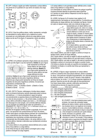 Eletrostática – Prof.: Vanessa Cardoso Ribeiro Leocádio
89. (UFF ) Indique a opção que melhor representa o campo elétrico
nos pontos de um quadrado em cujo centro se localiza uma carga
positiva q.
a) b) c)
d) e)
90. (UFLA ) Qual dos gráficos abaixo, melhor representa a variação
da intensidade do campo elétrico com a distância ao centro,
provocado por uma distribuição uniforme de carga elétrica numa
esfera oca de raio R (na figura, O representa o centro da esfera).
a) b) c)
d) e)
91. (UFMG ) Um professor apresenta a figura abaixo aos seus alunos
e pede que eles digam o que ela representa. Andréa diz que a figura
pode representar as linhas de
campo elétrico de duas cargas
elétricas idênticas; Beatriz diz
que a figura pode representar as
linhas de campo elétrico de duas
cargas elétricas de sinais
contrários; Carlos diz que a figura pode representar as linhas de
indução magnética de dois polos magnéticos idênticos;
Daniel diz que a figura pode representar as linhas de indução
magnética de dois polos magnéticos contrários. Os alunos que
responderam corretamente são
a) Andréa e Carlos. b) Andréa e Daniel. c) Beatriz e Carlos.
d) Beatriz e Daniel. e) n.d.a.
92. (UEL 235710) "Nuvens, relâmpagos e trovões talvez estejam
entre os primeiros fenômenos naturais observados pelos humanos
pré-históricos. [...]. A teoria precipitativa é capaz de explicar
convenientemente os aspectos básicos da eletrificação das nuvens,
por meio de dois processos [...]. No primeiro deles, a existência do
campo elétrico atmosférico dirigido para baixo [...]. Os relâmpagos
são descargas de curta duração, com correntes elétricas intensas,
que se propagam por distâncias da ordem de quilômetros [...]".
(FERNANDES, W. A.; PINTO Jr. O; PINTO, I. R. C. A. Eletricidade e poluição no ar.
"Ciência Hoje". v. 42, n. 252. set. 2008. p. 18.)
Revistas de divulgação científica ajudam a população, de um modo
geral, a se aproximar dos conhecimentos da Física. No entanto,
muitas vezes alguns conceitos básicos precisam ser compreendidos
para o entendimento das informações. Nesse texto, estão
explicitados dois importantes conceitos elementares para a
compreensão das informações dadas: o de campo elétrico e o de
corrente elétrica. Assinale a alternativa que corretamente conceitua
campo elétrico.
a) O campo elétrico é uma grandeza vetorial definida como a razão
entre a força elétrica e a carga elétrica.
b) As linhas de força do campo elétrico convergem para a carga
positiva e divergem da carga negativa.
c) O campo elétrico é uma grandeza escalar definida como a razão
entre a força elétrica e a carga elétrica.
d) A intensidade do campo elétrico no interior de qualquer superfície
condutora fechada depende da geometria desta superfície.
e) O sentido do campo elétrico independe do sinal da carga Q,
geradora do campo.
93. (UFMS ) As figuras A e B mostram duas regiões A e B,
respectivamente, permeadas por campos elétricos. E produzidos por
distribuições de cargas elétricas não mostradas nas figuras. Imersa
em cada um desses campos, está uma molécula de água que é
representada por um dipolo elétrico com
carga elétrica igual a 2e, onde e é a carga
elétrica do elétron. Considere as linhas dos
campos elétricos e a linha que une as
cargas do dipolo, contidas no mesmo plano
e despreze modificações no campo elétrico
das regiões devido à presença do dipolo.
Com fundamentos no eletromagnetismo,
analise as afirmações abaixo e assinale a(s)
CORRETA(S).
(01) O dipolo elétrico, que está na região B,
não sofrerá torque devido às forças
elétricas, porque o campo elétrico em que
está imerso é uniforme.
(02) O dipolo elétrico, que está na região A, sofrerá um torque no
sentido horário, devido às forças elétricas.
(04) O dipolo elétrico, que está na região B, está em equilíbrio de
translação porque o campo elétrico em que está imerso é uniforme.
(08) O dipolo elétrico, que está na região A, não está em equilíbrio de
translação e sofrerá um movimento de rotação no sentido horário.
(16) Ambos os dipolos não estão em equilíbrio de translação e serão
arrastados na direção e no sentido das linhas que representam o
campo elétrico.
94. (UFRGS ) A figura a seguir representa um campo elétrico
uniforme û existente entre duas placas extensas, planas e paralelas,
no vácuo. Uma partícula é lançada horizontalmente, com velocidade
de módulo constante, a partir do ponto P situado a meia distância
entre as placas. As curvas 1, 2 e 3 indicam possíveis trajetórias da
partícula. Suponha que ela não sofra ação da força gravitacional.
Com base nesses dados, assinale a alternativa que preenche
corretamente as lacunas do seguinte enunciado.
A trajetória _________ indica que a partícula __________.
a) 3 - está carregada negativamente
b) 3 - está carregada positivamente
c) 1 - está carregada positivamente
d) 1 - não está carregada
e) 2 - está carregada positivamente
95. (FUVEST ) Uma barra isolante possui quatro
encaixes, nos quais são colocadas cargas
elétricas de mesmo módulo, sendo as positivas
nos encaixes claros e as negativas nos encaixes
escuros. A certa distância da barra, a direção do
campo elétrico está indicada na figura à esquerda.
Uma armação foi construída com quatro dessas
barras, formando um quadrado, como
representado à direita. Se uma carga positiva for
colocada no centro P da armação, a força elétrica
que agirá sobre a carga terá sua direção e sentido
indicados por. Desconsidere eventuais efeitos de cargas induzidas.
 