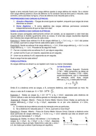 3

ligado a terra induzido ficará com carga elétrica oposta à carga elétrica do indutor. Se o indutor
tiver carga elétrica positiva o fluxo de elétrons no fio condutor será da terra para o induzido, caso
contrário, como acontece na figura, o fluxo de elétrons é do induzido para a terra.
PROPRIEDADES DAS CARGAS ELÉTRICAS:
   1. Atração e Repulsão – “Cargas de sinais iguais se repelem, enquanto que cargas de sinais
      diferentes se atraem”.
   2. Soma Algébrica – “A soma algébrica das cargas elétricas permanece constante
      independentemente do que se faça com elas”.
SOMA ALGÉBRICA DAS CARGAS ELÉTRICAS:
Quando corpos carregados eletricamente entram em contato, ao se separarem o valor total das
cargas elétricas é dividido igualmente entre os corpos. O sinal das cargas resultantes depende
dos módulos das cargas elétricas de cada corpo.
Exercício 5. Dadas duas esferas A e B de cargas elétricas                 e              são postas
em contato, qual será a carga final de cada esfera após o contato?
Exercício 6. Sendo as esferas A de carga elétrica             , B de carga elétrica           e c de
carga elétrica            . Procede-se do seguinte modo:
1º - Faz-se o contato entre as esferas A e C, por alguns segundos;
2º - Juntam-se B e C por um instante, separando-as em seguida;
3º - Unem-se as esferas A e B, separando-as em seguida.
Qual a carga final de cada esfera?
FORÇA ELÉTRICA:
As cargas elétricas se atraem ou se repelem com maior ou menor intensidade.
                                                            Lei de Coulomb:
                                                            O físico Charles Augustin Coulomb
                                                            (1736 – 1806) comprovou as ideias do
                                                            físico Joseph Priestley (1733 –1804),
                                                            experimentalmente, que a intensidade
                                                            da interação entre duas cargas
                                                            elétricas   e   é dada pela fórmula:



Onde     é a distância entre as cargas, e      constante dielétrica, está relacionado ao meio. No
vácuo o valor de   é dado por                          .
Exercício 7. Dadas as cargas                           e            , separadas pela distância de
        calcule o valor da força elétrica gerada na interação das cargas.
 Exercício 8. (Gaspar, Alberto - Física do Ensino Médio Volume Único) Dadas as partículas de
cargas elétricas               e             , separadas no ar por uma distância            ,
calcule:
    a. O módulo da força elétrica oriunda da interação entre as partículas;
    b. Se a distância for reduzida para           , qual será a nova força?
Exercício 9. (Gaspar, Alberto - Física do Ensino Médio Volume Único) Calcule a distância entre
duas partículas de cargas elétricas             e           sabendo que elas se atraem com
uma força de intensidade              .
Exercício 10. Dadas, no vácuo, três esferas 1, 2 e 3 soltas de
cargas             ,               e              , dispostas
como mostra a figura ao lado. Determine o valor de x, entre 1
e 2, de modo que a esfera 3 permaneça em equilíbrio.
 