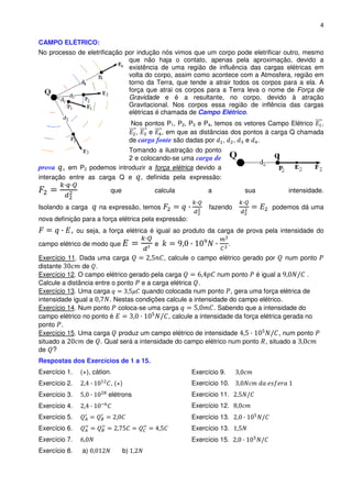 4

CAMPO ELÉTRICO:
No processo de eletrificação por indução nós vimos que um corpo pode eletrificar outro, mesmo
                              que não haja o contato, apenas pela aproximação, devido a
                              existência de uma região de influência das cargas elétricas em
                              volta do corpo, assim como acontece com a Atmosfera, região em
                              torno da Terra, que tende a atrair todos os corpos para a ela. A
                              força que atrai os corpos para a Terra leva o nome de Força de
                              Gravidade e é a resultante, no corpo, devido à atração
                              Gravitacional. Nos corpos essa região de inflência das cargas
                              elétricas é chamada de Campo Elétrico.
                                       Nos pontos P1, P2, P3 e P4, temos os vetores Campo Elétrico ,
                                        ,   e , em que as distâncias dos pontos à carga Q chamada
                                      de carga fonte são dadas por , ,      e .
                           Tomando a ilustração do ponto
                           2 e colocando-se uma carga de
prova , em P2 podemos introduzir a força elétrica devido a
interação entre as carga Q e , definida pela expressão:

                           que                calcula          a            sua         intensidade.

Isolando a carga       na expressão, temos                     fazendo             podemos dá uma
nova definição para a força elétrica pela expressão:
           ,   ou seja, a força elétrica é igual ao produto da carga de prova pela intensidade do

campo elétrico de modo que                    e                         .

Exercício 11. Dada uma carga               , calcule o campo elétrico gerado por        num ponto
distante       de .
Exercício 12. O campo elétrico gerado pela carga                num ponto é igual a            .
Calcule a distância entre o ponto e a carga elétrica .
Exercício 13. Uma carga             quando colocada num ponto , gera uma força elétrica de
intensidade igual a      . Nestas condições calcule a intensidade do campo elétrico.
Exercício 14. Num ponto coloca-se uma carga                   . Sabendo que a intensidade do
campo elétrico no ponto é                    , calcule a intensidade da força elétrica gerada no
ponto .
Exercício 15. Uma carga produz um campo elétrico de intensidade                      , num ponto
situado a       de . Qual será a intensidade do campo elétrico num ponto , situado a
de ?
Respostas dos Exercícios de 1 a 15.
Exercício 1.    (+), cátion.                             Exercício 9.
Exercício 2.               , (+)                         Exercício 10.
Exercício 3.              elétrons                       Exercício 11.
Exercício 4.                                             Exercício 12.
Exercício 5.                                             Exercício 13.
Exercício 6.                                             Exercício 13.
Exercício 7.                                             Exercício 15.
Exercício 8.    a)               b)
 