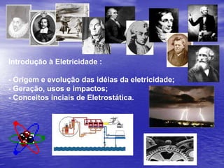 Introdução à Eletricidade : - Origem e evolução das idéias da eletricidade; - Geração, usos e impactos; - Conceitos inciais de Eletrostática. 
