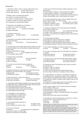 Exercícios
1. Penteando o cabelo, o pente se carrega negativamente, pois:             15. Não é possível eletrizar uma barra metálica segurando-a com a
a) perde cargas positivas;  b) ganha cargas positivas;                     mão, porque:
c) perde cargas negativas; d) ganha cargas negativas;                      a) a barra metálica é isolante e o corpo humano bom condutor;
                                                                           b) a barra metálica é condutora e o corpo humano isolante;
                                                                           c) tanto a barra metálica como o corpo humano são bons condutores;
2. Quando o pente se carrega negativamente:
                                                                           d) tanto a barra metálica como o corpo humano são isolantes;
a) os cabelos se carregam positivamente;
b) os cabelos se carregam positiva ou negativamente;                       16. Os corpos eletrizados por atrito, contato e indução ficam carre-
c) também os cabelos se carregam negativamente;                            gados, respectivamente, com cargas de sinais:
d) os cabelos não se carregam eletricamente;                               a) iguais, iguais e iguais;             b) iguais, iguais e contrários;
                                                                           c) contrários, contrários e iguais;     d) contrários, iguais e iguais;
3. Eletroscópios são aparelhos que se destinam a:                          e) contrários, iguais e contrários;
a) verificar se um corpo está eletrizado;
                                                                           17. Atrita-se um bastão de vidro com um pano de lã inicialmente
b) eletrizar corpos;          c) armazenar eletricidade;
                                                                           neutros. Pode-se afirmar que:
d) originar eletricidade;                                                  a) só a lã fica eletrizada;             b) só o bastão fica eletrizado;
                                                                           c) o bastão e a lã se eletrizam com cargas de mesmo sinal;
4. A garrafa de Leyde é um:                                                d) o bastão e a lã se eletrizam com cargas de mesmo valor absoluto e
a) eletroscópio;   b) pêndulo elétrico;            c) condensador;         sinais opostos;
d) gerador;
                                                                           18. Na eletrização por indução:
5. Eletrizando-se uma chaleira metálica, podemos perceber que a            a) há passagem de cargas do indutor para o induzido;
parte mais eletrizada é:                                                   b) há passagem de cargas do induzido para o indutor;
a) seu bico;        b) seu interior;   c) suas partes laterais;            c) a passagem de cargas dependerá do sinal de carga do indutor;
d) sua base;                                                               d) há separação de cargas no induzido, devido à presença do indutor;

6. Um eletroscópio está carregado positivamente. Quando um corpo           19. Dois corpos eletrizados com cargas de mesmo sinal se:
é colocado próximo a ele e as suas folhas se repelem mais ainda, é         a) atraem;         b) repelem;        c) anulam;     d) destroem;
porque o corpo:
a) aumenta a capacidade do sistema;                                        20. Um corpo, inicialmente neutro, fica eletrizado com carga positi-
b) está neutro;              c) está carregado positivamente;              va, quando:
d) está carregado negativamente;                                           a) adicionamos prótons;                b) adicionamos elétrons;
                                                                           c) removemos elétrons;                 d) removemos prótons;
7. Conduzem bem a eletricidade:
a) borracha e vidro;                      b) mica e porcelana;             21. Dizemos que um corpo está eletrizado negativamente, quando:
c) vidro e plástico;                      d) metais;                       a) tem falta de elétrons;             b) tem excesso de elétrons;
e) plástico e madeira;                                                     c) tem falta de prótons;              d) tem falta de nêutrons;

8. Um corpo se eletriza devido à perda ou ganho de:                        22. Suponha um corpo A eletrizado por atrito contra um corpo B.
a) prótons;                            b) íons positivos                   Pode-se dizer que:
c) ânions;         d) nêutrons;                  e) elétrons;              a) somente o corpo A se eletriza;
                                                                           b) somente o corpo B se eletriza;
9. Quando há separação de cargas num corpo neutro devido à pro-            c) os dois corpos se eletrizam com cargas de mesmo sinal;
ximidade de um corpo eletrizado, está ocorrendo:                           d) os dois corpos se eletrizam com cargas de sinais contrários;
a) magnetização;                       b) eletrização por atrito;
c) eletrização por contato;            d) o fenômeno da indução;           23. Se aproximarmos um condutor A, eletricamente carregado, de
                                                                           um condutor B neutro, sem que haja contato, então o condutor B:
10. Num corpo neutro, o número de elétrons é:                              a) não é atraído e nem repelido pelo condutor A, porque B é neutro;
a) maior que o de prótons;           b) maior que o de nêutrons;           b) é repelido pelo condutor carregado, porque adquire carga de sinal
c) menor que o de prótons;           d) igual ao de prótons;               contrário à de A;
                                                                           c) é atraído por A, porque adquire carga de sinal contrário ao de A;
11. Uma pequena esfera metálica carregada toca em uma esfera metáli-       d) á atraído por A, devido ao fenômeno da indução;
ca isolada, muito maior, e inicialmente descarregada. Pode-se dizer que:
a) a esfera pequena perde toda sua carga;                                  24. Dois corpos isolados, A e B, se atraem por força de interação
b) a esfera pequena perde um pouco de sua carga;                           elétrica. Podemos afirmar que:
c) a esfera pequena perde a maior parte de sua carga;                      a) necessariamente o corpo A está eletrizado;
d) a esfera pequena não perde carga;                                       b) necessariamente o corpo B está eletrizado;
                                                                           c) necessariamente os corpos A e B estão eletrizados com cargas de
12. O relâmpago em uma tempestade:                                         sinais contrários;
a) cai de preferência nos lugares baixos;                                  d) pelo menos um dos dois corpos está eletrizado;
b) é perigoso debaixo de uma arvore;
c) é perigoso no interior de um carro;                                     25. São dados dois corpos eletrizados que se atraem no ar, se forem
d) é perigoso em qualquer lugar;                                           imersos em óleo, a força de atração entre eles:
                                                                           a) aumenta;        b) diminui;
13. A principal função dos pára-raios é:                                   c) não muda;       d) se anula;
a) atrair os raios;                                b) repelir os raios;
c) criar condições que evitem os raios;            d) impedir os raios;    A garrafa de Leyden foi a invenção precursora de uma das mais importantes peças utilizadas
                                                                           nos circuitos atuais: o capacitor. A sua função é armazenar cargas.
                                                                           Como a garrafa de Leyden, um capacitor nada mais é do que um arranjo de dois materiais
14. O raio é um fenômeno:                                                  condutores, de tal forma que ambos tenham a mesma quantidade de carga, porém com sinais
a) inofensivo;              b) de descarga de um condensador;              opostos. Entretanto, os metais devem permanecer separados por um material não condutor
                                                                           afim de que não haja transferência de elétrons entre eles. A capacidade de armazenar cargas,
c) que nunca se repete no mesmo lugar;
                                                                           chamada de capacitância, depende crucialmente das propriedades deste material isolante.
d) que não tem relação com eletrostática;
 