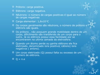  Prótons: carga positiva.
 Elétrons: carga negativa.
 Nêutrons: o número de cargas positivas é igual ao número
de cargas negativas
 Carga elementar: 1,6x10-19C
 Os corpos geralmente são nêutrons, o número de prótons e
elétrons são iguais.
 Os prótons , não possuem grande mobilidade dentro de um
corpo, dificilmente são transferido de um corpo para o
outro. Já os elétrons possui essa facilidade por se
encontrarem na ultima camada da eletrosfera.
 Quando um átomo perde ou ganha elétrons ele fica
eletrizado, denominado íons positivo( cátions) íons
negativos ( aníons).
 Um corpo eletrizado (Q) possui falta ou excesso de um
numero de elétrons.
 Q = n.e

 