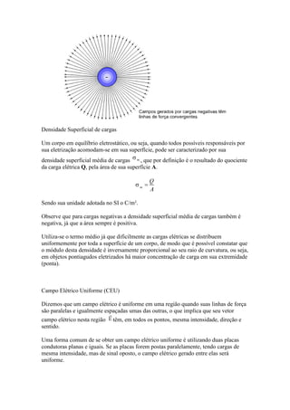 Densidade Superficial de cargas
Um corpo em equilíbrio eletrostático, ou seja, quando todos possíveis responsáveis por
sua eletrização acomodam-se em sua superfície, pode ser caracterizado por sua
densidade superficial média de cargas
, que por definição é o resultado do quociente
da carga elétrica Q, pela área de sua superfície A.

Sendo sua unidade adotada no SI o C/m².
Observe que para cargas negativas a densidade superficial média de cargas também é
negativa, já que a área sempre é positiva.
Utiliza-se o termo médio já que dificilmente as cargas elétricas se distribuem
uniformemente por toda a superfície de um corpo, de modo que é possível constatar que
o módulo desta densidade é inversamente proporcional ao seu raio de curvatura, ou seja,
em objetos pontiagudos eletrizados há maior concentração de carga em sua extremidade
(ponta).

Campo Elétrico Uniforme (CEU)
Dizemos que um campo elétrico é uniforme em uma região quando suas linhas de força
são paralelas e igualmente espaçadas umas das outras, o que implica que seu vetor
campo elétrico nesta região
sentido.

têm, em todos os pontos, mesma intensidade, direção e

Uma forma comum de se obter um campo elétrico uniforme é utilizando duas placas
condutoras planas e iguais. Se as placas forem postas paralelamente, tendo cargas de
mesma intensidade, mas de sinal oposto, o campo elétrico gerado entre elas será
uniforme.

 