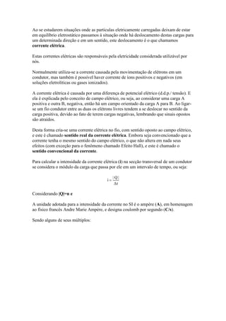 Ao se estudarem situações onde as partículas eletricamente carregadas deixam de estar
em equilíbrio eletrostático passamos à situação onde há deslocamento destas cargas para
um determinada direção e em um sentido, este deslocamento é o que chamamos
corrente elétrica.
Estas correntes elétricas são responsáveis pela eletricidade considerada utilizável por
nós.
Normalmente utiliza-se a corrente causada pela movimentação de elétrons em um
condutor, mas também é possível haver corrente de íons positivos e negativos (em
soluções eletrolíticas ou gases ionizados).
A corrente elétrica é causada por uma diferença de potencial elétrico (d.d.p./ tensão). E
ela é explicada pelo conceito de campo elétrico, ou seja, ao considerar uma carga A
positiva e outra B, negativa, então há um campo orientado da carga A para B. Ao ligarse um fio condutor entre as duas os elétrons livres tendem a se deslocar no sentido da
carga positiva, devido ao fato de terem cargas negativas, lembrando que sinais opostos
são atraídos.
Desta forma cria-se uma corrente elétrica no fio, com sentido oposto ao campo elétrico,
e este é chamado sentido real da corrente elétrica. Embora seja convencionado que a
corrente tenha o mesmo sentido do campo elétrico, o que não altera em nada seus
efeitos (com exceção para o fenômeno chamado Efeito Hall), e este é chamado o
sentido convencional da corrente.
Para calcular a intensidade da corrente elétrica (i) na secção transversal de um condutor
se considera o módulo da carga que passa por ele em um intervalo de tempo, ou seja:

Considerando |Q|=n e
A unidade adotada para a intensidade da corrente no SI é o ampère (A), em homenagem
ao físico francês Andre Marie Ampère, e designa coulomb por segundo (C/s).
Sendo alguns de seus múltiplos:

 