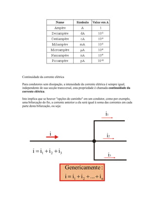 Continuidade da corrente elétrica
Para condutores sem dissipação, a intensidade da corrente elétrica é sempre igual,
independente de sua secção transversal, esta propriedade é chamada continuidade da
corrente elétrica.
Isto implica que se houver "opções de caminho" em um condutor, como por exemplo,
uma bifurcação do fio, a corrente anterior a ela será igual à soma das correntes em cada
parte desta bifurcação, ou seja:

 
