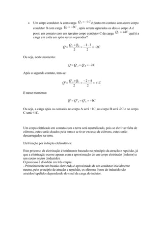 Um corpo condutor A com carga
condutor B com carga

é posto em contato com outro corpo
, após serem separados os dois o corpo A é

posto em contato com um terceiro corpo condutor C de carga
carga em cada um após serem separados?

qual é a

Ou seja, neste momento:

Após o segundo contato, tem-se:

E neste momento:

Ou seja, a carga após os contados no corpo A será +1C, no corpo B será -2C e no corpo
C será +1C.

Um corpo eletrizado em contato com a terra será neutralizado, pois se ele tiver falta de
elétrons, estes serão doados pela terra e se tiver excesso de elétrons, estes serão
descarregados na terra.
Eletrização por indução eletrostática:
Este processo de eletrização é totalmente baseado no princípio da atração e repulsão, já
que a eletrização ocorre apenas com a aproximação de um corpo eletrizado (indutor) a
um corpo neutro (induzido).
O processo é dividido em três etapas:
- Primeiramente um bastão eletrizado é aproximado de um condutor inicialmente
neutro, pelo princípio de atração e repulsão, os elétrons livres do induzido são
atraídos/repelidos dependendo do sinal da carga do indutor.

 