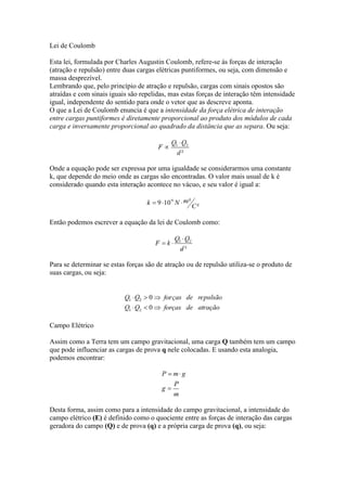 Lei de Coulomb
Esta lei, formulada por Charles Augustin Coulomb, refere-se às forças de interação
(atração e repulsão) entre duas cargas elétricas puntiformes, ou seja, com dimensão e
massa desprezível.
Lembrando que, pelo princípio de atração e repulsão, cargas com sinais opostos são
atraídas e com sinais iguais são repelidas, mas estas forças de interação têm intensidade
igual, independente do sentido para onde o vetor que as descreve aponta.
O que a Lei de Coulomb enuncia é que a intensidade da força elétrica de interação
entre cargas puntiformes é diretamente proporcional ao produto dos módulos de cada
carga e inversamente proporcional ao quadrado da distância que as separa. Ou seja:

Onde a equação pode ser expressa por uma igualdade se considerarmos uma constante
k, que depende do meio onde as cargas são encontradas. O valor mais usual de k é
considerado quando esta interação acontece no vácuo, e seu valor é igual a:

Então podemos escrever a equação da lei de Coulomb como:

Para se determinar se estas forças são de atração ou de repulsão utiliza-se o produto de
suas cargas, ou seja:

Campo Elétrico
Assim como a Terra tem um campo gravitacional, uma carga Q também tem um campo
que pode influenciar as cargas de prova q nele colocadas. E usando esta analogia,
podemos encontrar:

Desta forma, assim como para a intensidade do campo gravitacional, a intensidade do
campo elétrico (E) é definido como o quociente entre as forças de interação das cargas
geradora do campo (Q) e de prova (q) e a própria carga de prova (q), ou seja:

 