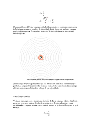 Chama-se Campo Elétrico o campo estabelecido em todos os pontos do espaço sob a
influência de uma carga geradora de intensidade Q, de forma que qualquer carga de
prova de intensidade q fica sujeita a uma força de interação (atração ou repulsão)
exercida por Q.

Já uma carga de prova, para os fins que nos interessam, é definida como um corpo
puntual de carga elétrica conhecida, utilizado para detectar a existência de um campo
elétrico, também possibilitando o cálculo de sua intensidade.

Vetor Campo Elétrico
Voltando à analogia com o campo gravitacional da Terra, o campo elétrico é definido
como um vetor com mesma direção do vetor da força de interação entre a carga
geradora Q e a carga de prova q e com mesmo sentido se q>0 e sentido oposto se q<0.
Ou seja:

 