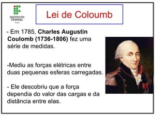 Lei de Coloumb
- Em 1785, Charles Augustin
Coulomb (1736-1806) fez uma
série de medidas.
-Mediu as forças elétricas entre
duas pequenas esferas carregadas.
- Ele descobriu que a força
dependia do valor das cargas e da
distância entre elas.
 