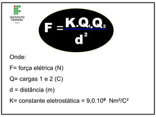 F =K.Q Q
1.
d
2
2
Onde:
F= força elétrica (N)
Q= cargas 1 e 2 (C)
d = distância (m)
K= constante eletrostática = 9,0.109 Nm²/C²
 