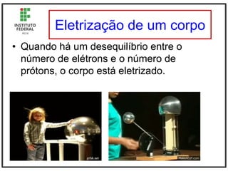 Eletrização de um corpo
• Quando há um desequilíbrio entre o
número de elétrons e o número de
prótons, o corpo está eletrizado.
 