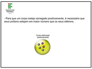 - Para que um corpo esteja carregado positivamente, é necessário que
seus prótons estejam em maior número que os seus elétrons.
 