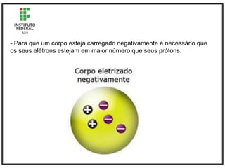 - Para que um corpo esteja carregado negativamente é necessário que
os seus elétrons estejam em maior número que seus prótons.
 