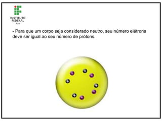 - Para que um corpo seja considerado neutro, seu número elétrons
deve ser igual ao seu número de prótons.
 
