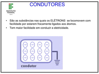 CONDUTORES
• São as substâncias nas quais os ELÉTRONS se locomovem com
facilidade por estarem fracamente ligados aos átomos.
• Tem maior facilidade em conduzir a eletricidade.
 