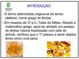 INTRODUÇÃO
- O termo eletricidade origina-se do termo
elektron, nome grego do âmbar.
- Em meados de VI a.C.,Tales de Mileto, filósofo e
matemático grego, após ter atritado um pedaço
de âmbar (resina fossilizada) com pele de
animal, verificou que o 1º passou a atrair objetos
leves como uma pena.
 