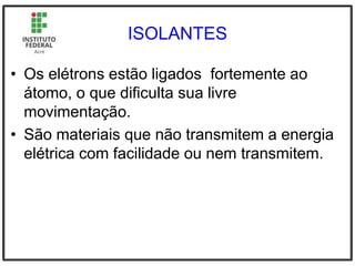 ISOLANTES
• Os elétrons estão ligados fortemente ao
átomo, o que dificulta sua livre
movimentação.
• São materiais que não transmitem a energia
elétrica com facilidade ou nem transmitem.
 