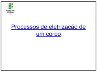 Processos de eletrização de
um corpo
 